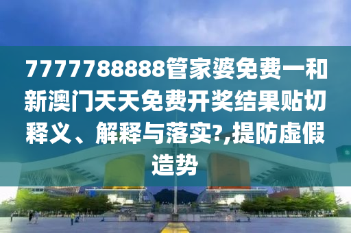 7777788888管家婆免费一和新澳门天天免费开奖结果贴切释义、解释与落实?,提防虚假造势