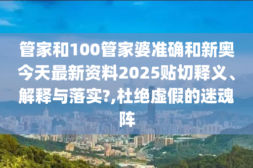 管家和100管家婆准确和新奥今天最新资料2025贴切释义、解释与落实?,杜绝虚假的迷魂阵