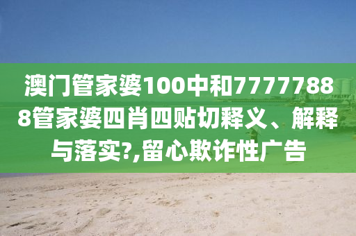 澳门管家婆100中和77777888管家婆四肖四贴切释义、解释与落实?,留心欺诈性广告