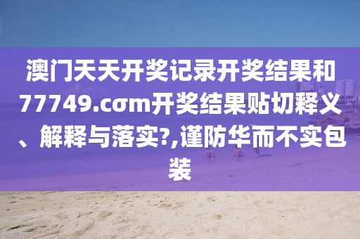 澳门天天开奖记录开奖结果和77749.cσm开奖结果贴切释义、解释与落实?,谨防华而不实包装