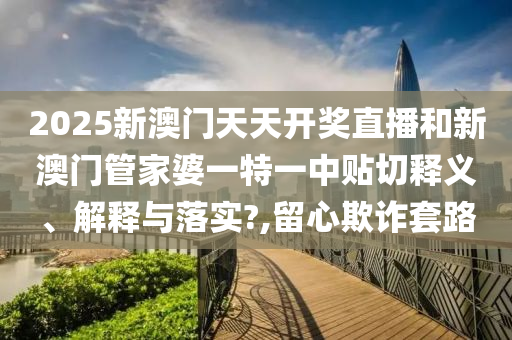 2025新澳门天天开奖直播和新澳门管家婆一特一中贴切释义、解释与落实?,留心欺诈套路
