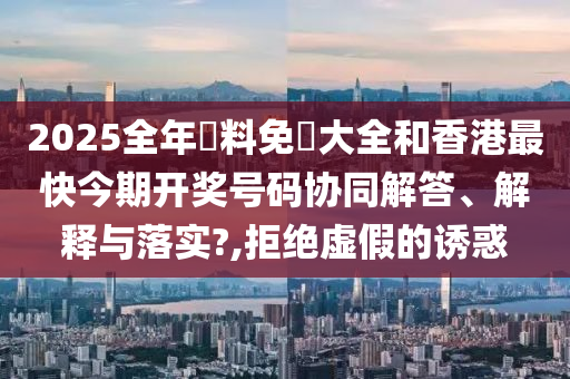 2025全年資料免費大全和香港最快今期开奖号码协同解答、解释与落实?,拒绝虚假的诱惑
