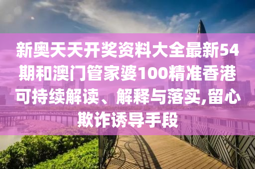 新奥天天开奖资料大全最新54期和澳门管家婆100精准香港可持续解读、解释与落实,留心欺诈诱导手段