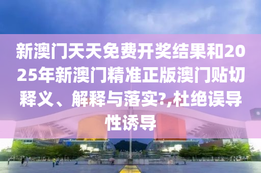 新澳门天天免费开奖结果和2025年新澳门精准正版澳门贴切释义、解释与落实?,杜绝误导性诱导