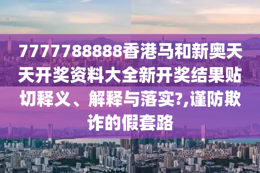 7777788888香港马和新奥天天开奖资料大全新开奖结果贴切释义、解释与落实?,谨防欺诈的假套路