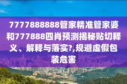 7777888888管家精准管家婆和777888四肖预测揭秘贴切释义、解释与落实?,规避虚假包装危害