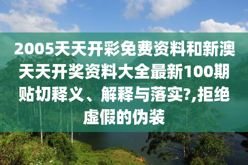 2005天天开彩免费资料和新澳天天开奖资料大全最新100期贴切释义、解释与落实?,拒绝虚假的伪装