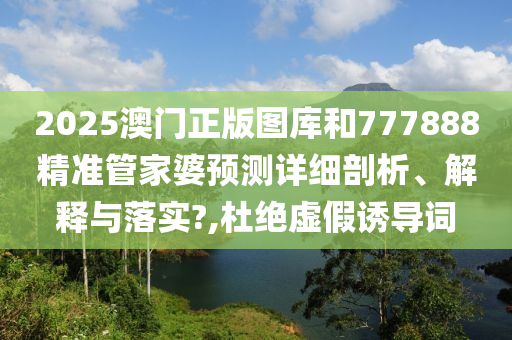 2025澳门正版图库和777888精准管家婆预测详细剖析、解释与落实?,杜绝虚假诱导词