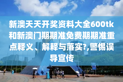 新澳天天开奖资料大全600tk和新澳门期期准免费期期准重点释义、解释与落实?,警惕误导宣传