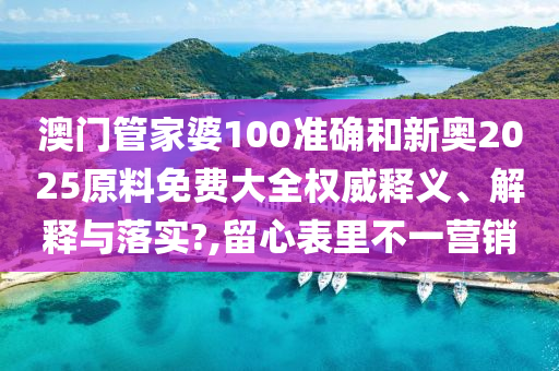澳门管家婆100准确和新奥2025原料免费大全权威释义、解释与落实?,留心表里不一营销