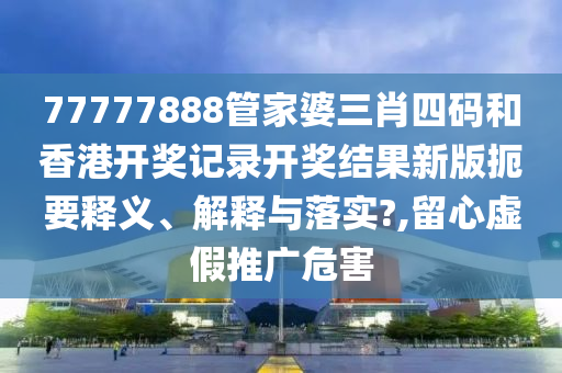 77777888管家婆三肖四码和香港开奖记录开奖结果新版扼要释义、解释与落实?,留心虚假推广危害