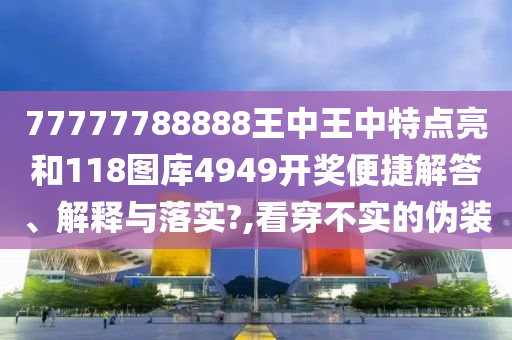 77777788888王中王中特点亮和118图库4949开奖便捷解答、解释与落实?,看穿不实的伪装