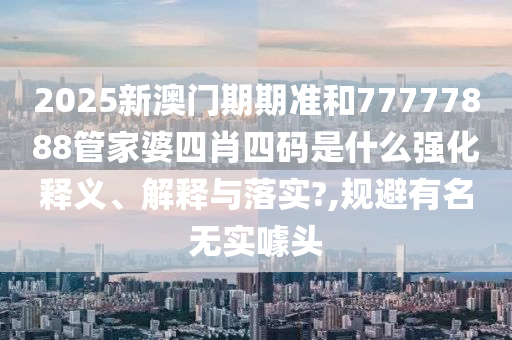 2025新澳门期期准和77777888管家婆四肖四码是什么强化释义、解释与落实?,规避有名无实噱头