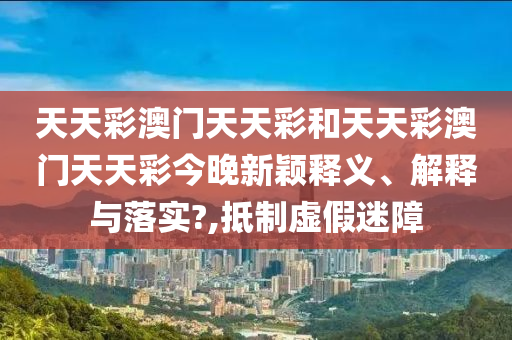 天天彩澳门天天彩和天天彩澳门天天彩今晚新颖释义、解释与落实?,抵制虚假迷障