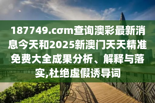 187749.cσm查询澳彩最新消息今天和2025新澳门天天精准免费大全成果分析、解释与落实,杜绝虚假诱导词
