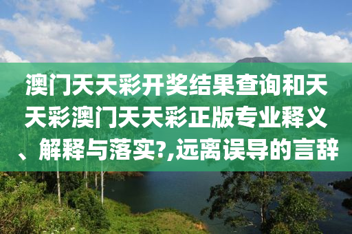 澳门天天彩开奖结果查询和天天彩澳门天天彩正版专业释义、解释与落实?,远离误导的言辞