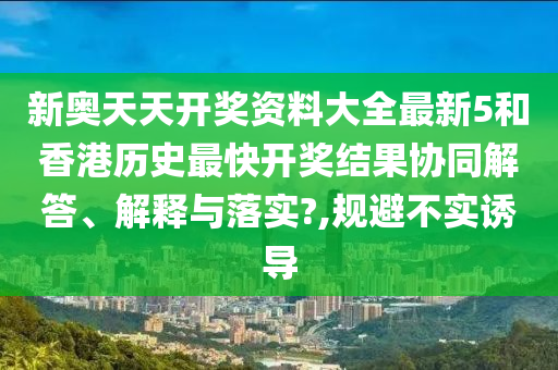 新奥天天开奖资料大全最新5和香港历史最快开奖结果协同解答、解释与落实?,规避不实诱导