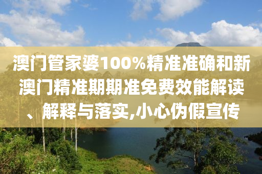 澳门管家婆100%精准准确和新澳门精准期期准免费效能解读、解释与落实,小心伪假宣传