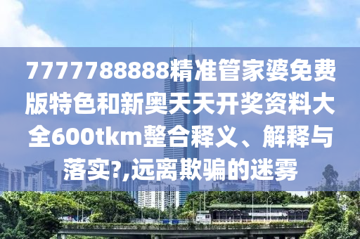 7777788888精准管家婆免费版特色和新奥天天开奖资料大全600tkm整合释义、解释与落实?,远离欺骗的迷雾