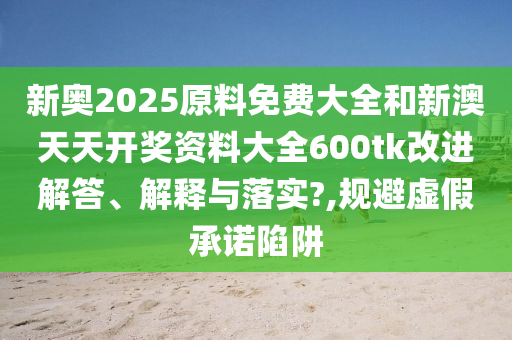新奥2025原料免费大全和新澳天天开奖资料大全600tk改进解答、解释与落实?,规避虚假承诺陷阱