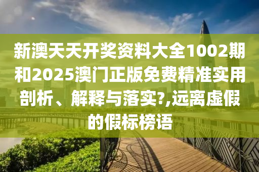 新澳天天开奖资料大全1002期和2025澳门正版免费精准实用剖析、解释与落实?,远离虚假的假标榜语