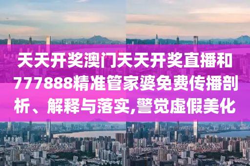 天天开奖澳门天天开奖直播和777888精准管家婆免费传播剖析、解释与落实,警觉虚假美化