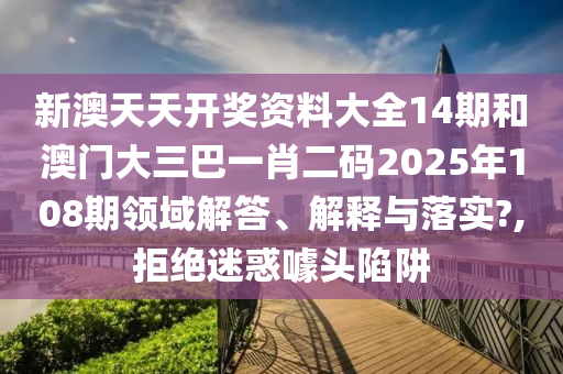 新澳天天开奖资料大全14期和澳门大三巴一肖二码2025年108期领域解答、解释与落实?,拒绝迷惑噱头陷阱