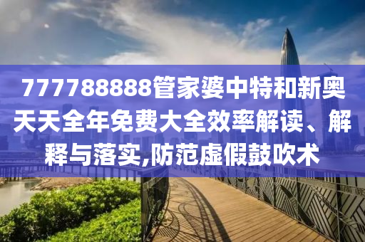 777788888管家婆中特和新奥天天全年免费大全效率解读、解释与落实,防范虚假鼓吹术
