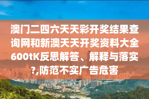 澳门二四六天天彩开奖结果查询网和新澳天天开奖资料大全600tK反思解答、解释与落实?,防范不实广告危害