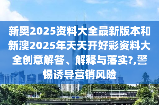新奥2025资料大全最新版本和新澳2025年天天开好彩资料大全创意解答、解释与落实?,警惕诱导营销风险