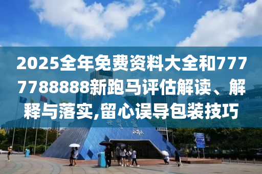 2025全年免费资料大全和7777788888新跑马评估解读、解释与落实,留心误导包装技巧