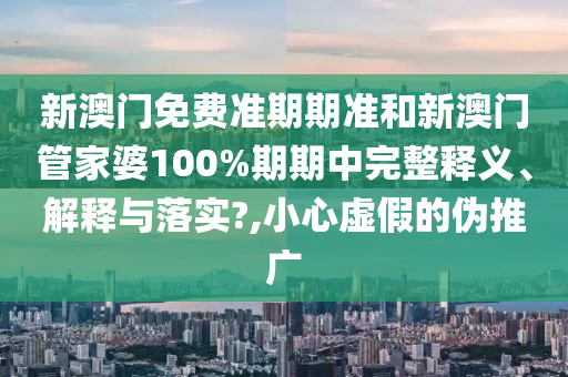 新澳门免费准期期准和新澳门管家婆100%期期中完整释义、解释与落实?,小心虚假的伪推广