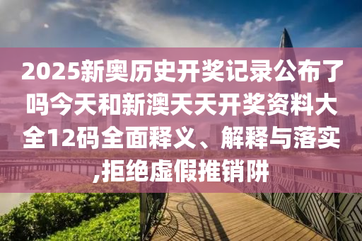 2025新奥历史开奖记录公布了吗今天和新澳天天开奖资料大全12码全面释义、解释与落实,拒绝虚假推销阱