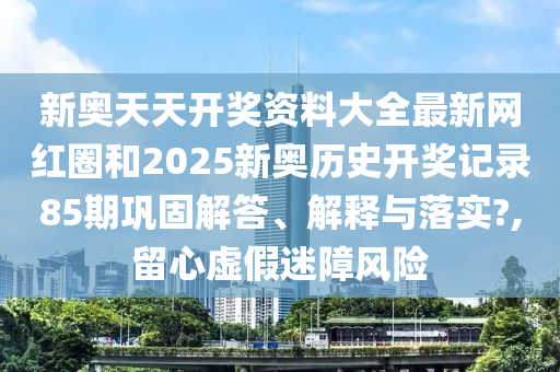 新奥天天开奖资料大全最新网红圈和2025新奥历史开奖记录85期巩固解答、解释与落实?,留心虚假迷障风险