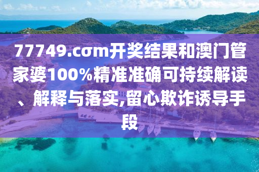 77749.cσm开奖结果和澳门管家婆100%精准准确可持续解读、解释与落实,留心欺诈诱导手段