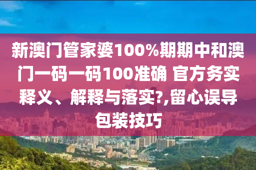 新澳门管家婆100%期期中和澳门一码一码100准确 官方务实释义、解释与落实?,留心误导包装技巧