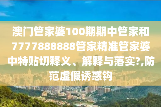 澳门管家婆100期期中管家和7777888888管家精准管家婆中特贴切释义、解释与落实?,防范虚假诱惑钩