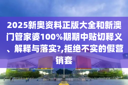 2025新奥资料正版大全和新澳门管家婆100%期期中贴切释义、解释与落实?,拒绝不实的假营销套