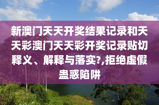 新澳门天天开奖结果记录和天天彩澳门天天彩开奖记录贴切释义、解释与落实?,拒绝虚假蛊惑陷阱