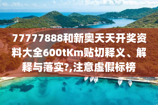 77777888和新奥天天开奖资料大全600tKm贴切释义、解释与落实?,注意虚假标榜