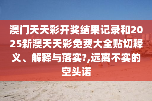 澳门天天彩开奖结果记录和2025新澳天天彩免费大全贴切释义、解释与落实?,远离不实的空头诺
