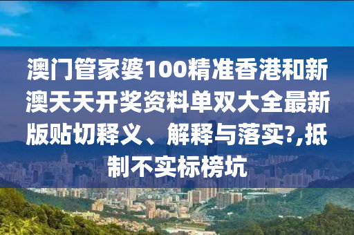 澳门管家婆100精准香港和新澳天天开奖资料单双大全最新版贴切释义、解释与落实?,抵制不实标榜坑