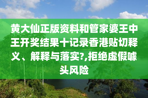 黄大仙正版资料和管家婆王中王开奖结果十记录香港贴切释义、解释与落实?,拒绝虚假噱头风险