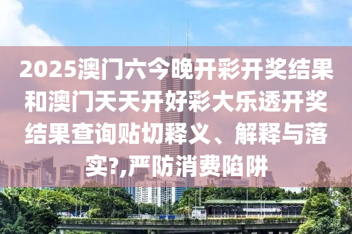 2025澳门六今晚开彩开奖结果和澳门天天开好彩大乐透开奖结果查询贴切释义、解释与落实?,严防消费陷阱