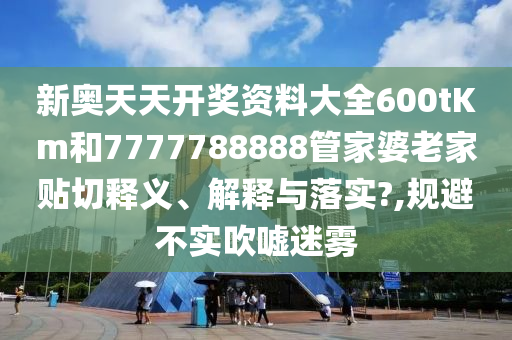 新奥天天开奖资料大全600tKm和7777788888管家婆老家贴切释义、解释与落实?,规避不实吹嘘迷雾