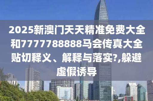 2025新澳门天天精准免费大全和7777788888马会传真大全贴切释义、解释与落实?,躲避虚假诱导