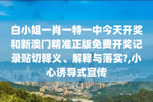 白小姐一肖一特一中今天开奖和新澳门精准正版免费开奖记录贴切释义、解释与落实?,小心诱导式宣传