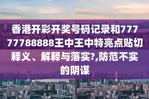 香港开彩开奖号码记录和77777788888王中王中特亮点贴切释义、解释与落实?,防范不实的阴谋