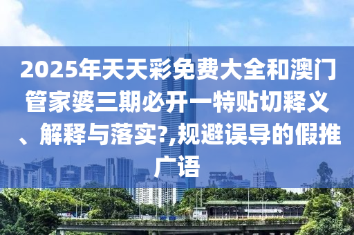 2025年天天彩免费大全和澳门管家婆三期必开一特贴切释义、解释与落实?,规避误导的假推广语