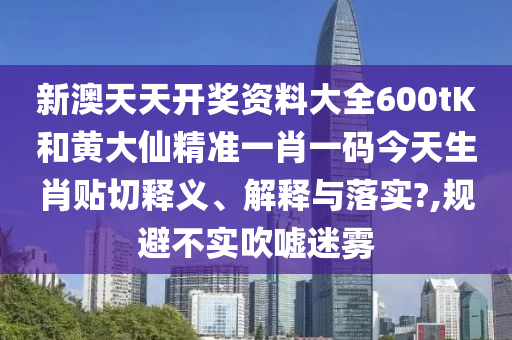 新澳天天开奖资料大全600tK和黄大仙精准一肖一码今天生肖贴切释义、解释与落实?,规避不实吹嘘迷雾